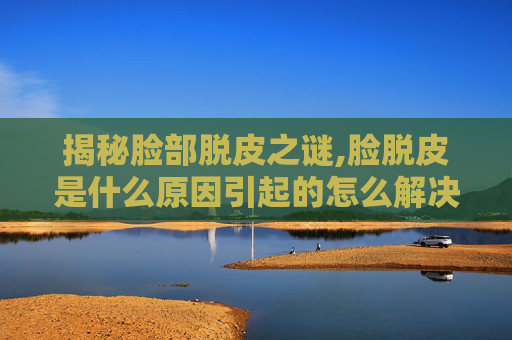 揭秘脸部脱皮之谜,脸脱皮是什么原因引起的怎么解决