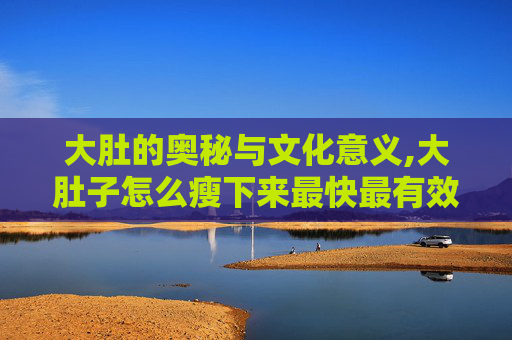 大肚的奥秘与文化意义,大肚子怎么瘦下来最快最有效
