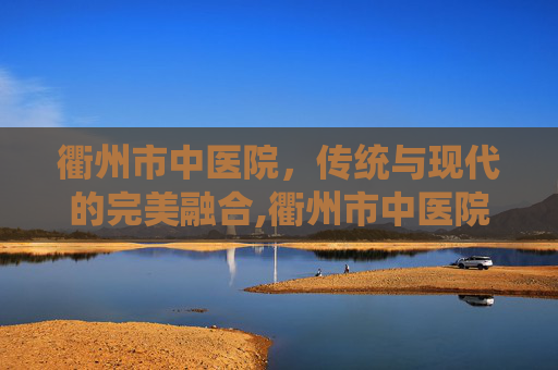 衢州市中医院，传统与现代的完美融合,衢州市中医院名中医馆专家介绍