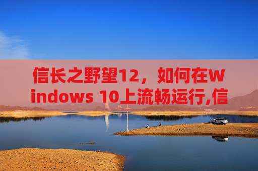 信长之野望12，如何在Windows 10上流畅运行,信长之野望12革新威力加强版win10