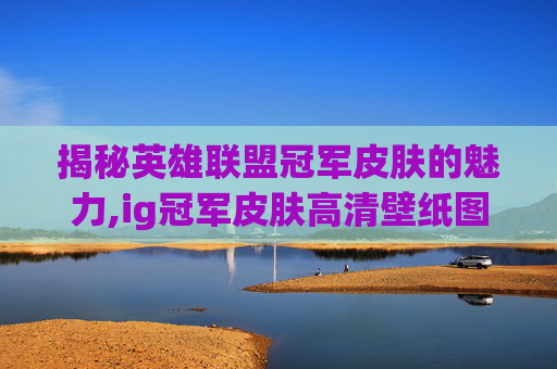 揭秘英雄联盟冠军皮肤的魅力,ig冠军皮肤高清壁纸图片
