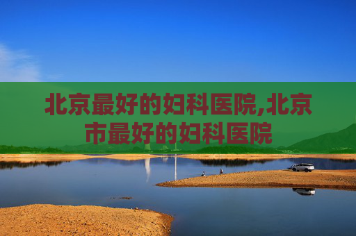 北京最好的妇科医院,北京市最好的妇科医院