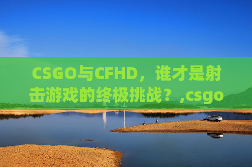 CSGO与CFHD，谁才是射击游戏的终极挑战？,csgo和cf哪个好玩知乎