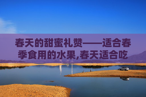 春天的甜蜜礼赞——适合春季食用的水果,春天适合吃什么水果和蔬菜