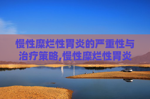 慢性糜烂性胃炎的严重性与治疗策略,慢性糜烂性胃炎严重吗能治愈吗