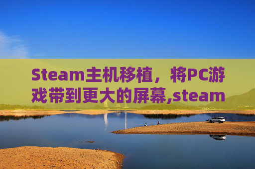 Steam主机移植，将PC游戏带到更大的屏幕,steam移植游戏平台