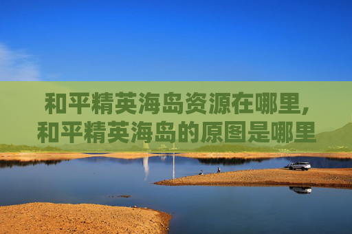 和平精英海岛资源在哪里,和平精英海岛的原图是哪里