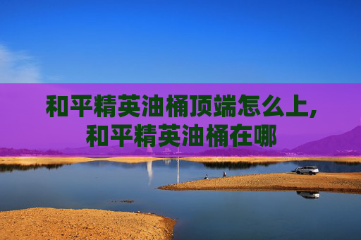 和平精英油桶顶端怎么上,和平精英油桶在哪
