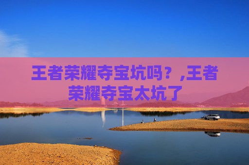 王者荣耀夺宝坑吗？,王者荣耀夺宝太坑了