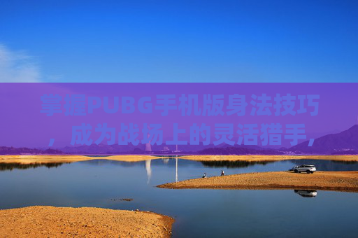 掌握PUBG手机版身法技巧，成为战场上的灵活猎手,绝地求生身法视频