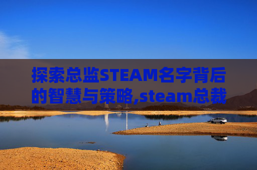 探索总监STEAM名字背后的智慧与策略,steam总裁叫什么