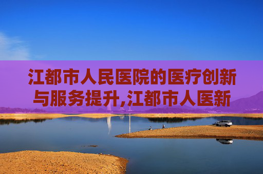 江都市人民医院的医疗创新与服务提升,江都市人医新院区