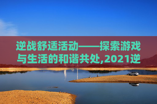 逆战舒适活动——探索游戏与生活的和谐共处,2021逆战活动