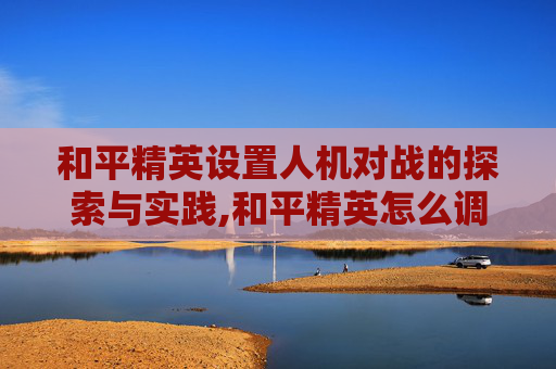 和平精英设置人机对战的探索与实践,和平精英怎么调人机局