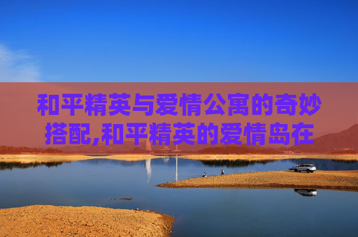 和平精英与爱情公寓的奇妙搭配,和平精英的爱情岛在哪里