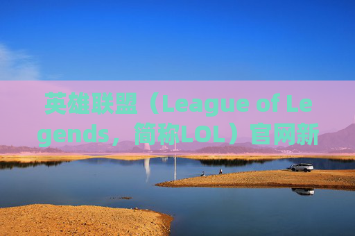 英雄联盟（League of Legends，简称LOL）官网新闻速览,lol官网最新公告