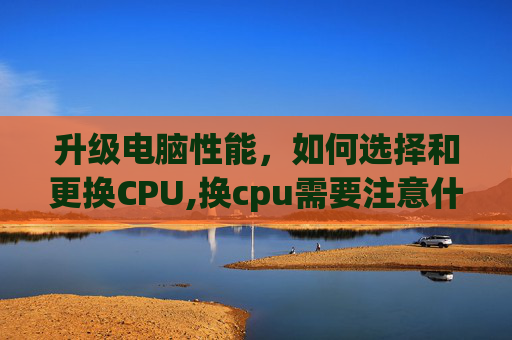 升级电脑性能，如何选择和更换CPU,换cpu需要注意什么