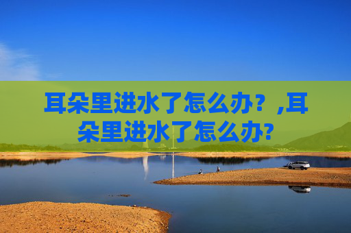 耳朵里进水了怎么办？,耳朵里进水了怎么办?