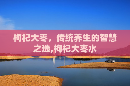 枸杞大枣，传统养生的智慧之选,枸杞大枣水