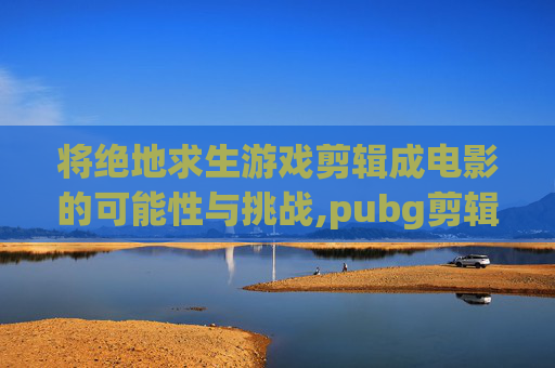 将绝地求生游戏剪辑成电影的可能性与挑战,pubg剪辑视频