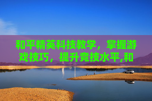 和平精英科技教学，掌握游戏技巧，提升竞技水平,和平精英的科技怎么写