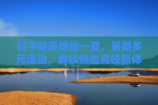 和平精英燃动一夏，暑期多元活动，解锁热血竞技新体验,和平精英夏日活动
