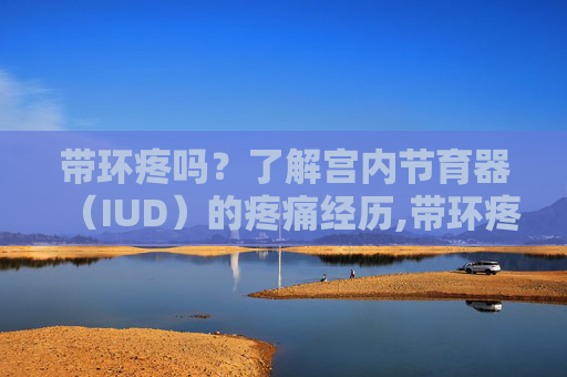带环疼吗？了解宫内节育器（IUD）的疼痛经历,带环疼吗 什么过程