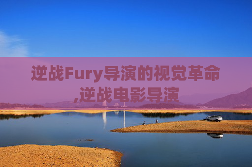 逆战Fury导演的视觉革命,逆战电影导演