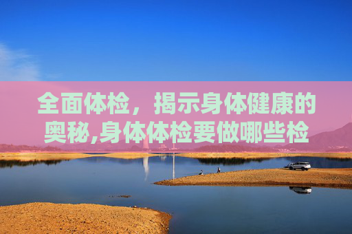 全面体检，揭示身体健康的奥秘,身体体检要做哪些检查要多少钱