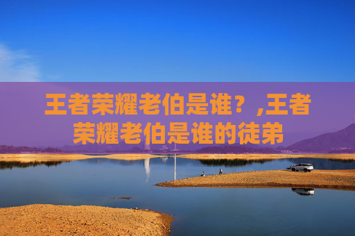 王者荣耀老伯是谁？,王者荣耀老伯是谁的徒弟