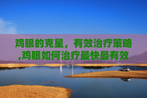 鸡眼的克星，有效治疗策略,鸡眼如何治疗最快最有效