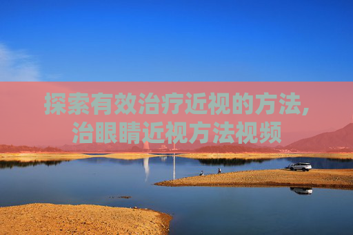 探索有效治疗近视的方法,治眼睛近视方法视频