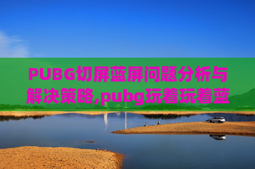 PUBG切屏蓝屏问题分析与解决策略,pubg玩着玩着蓝屏了