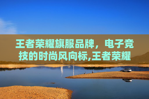 王者荣耀旗服品牌，电子竞技的时尚风向标,王者荣耀旗服品牌有哪些