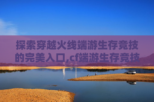 探索穿越火线端游生存竞技的完美入口,cf端游生存竞技在哪里进入