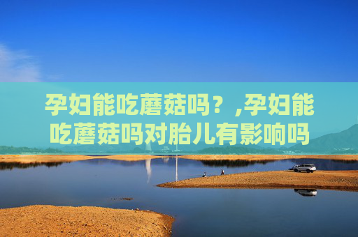 孕妇能吃蘑菇吗？,孕妇能吃蘑菇吗对胎儿有影响吗