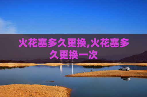 火花塞多久更换,火花塞多久更换一次