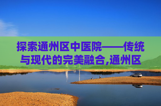 探索通州区中医院——传统与现代的完美融合,通州区中医院属于几级医院
