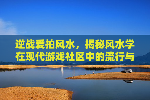 逆战爱拍风水，揭秘风水学在现代游戏社区中的流行与影响,逆战爱拍原创视频