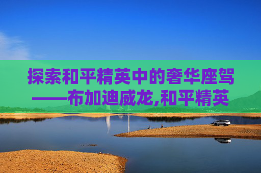 探索和平精英中的奢华座驾——布加迪威龙,和平精英有布加迪威龙吗
