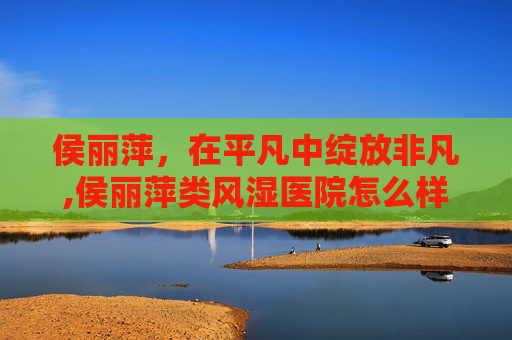 侯丽萍，在平凡中绽放非凡,侯丽萍类风湿医院怎么样