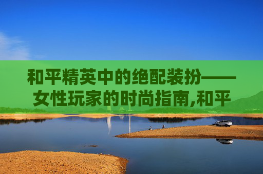 和平精英中的绝配装扮——女性玩家的时尚指南,和平精英女的绝配装扮图片