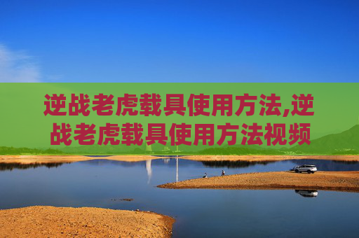 逆战老虎载具使用方法,逆战老虎载具使用方法视频