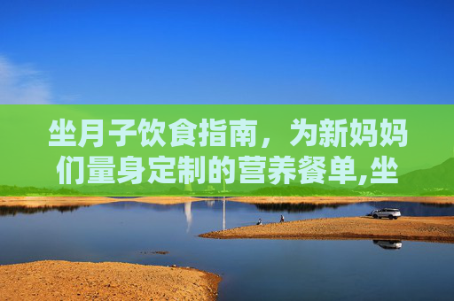 坐月子饮食指南，为新妈妈们量身定制的营养餐单,坐月子吃什么饭菜合适一点