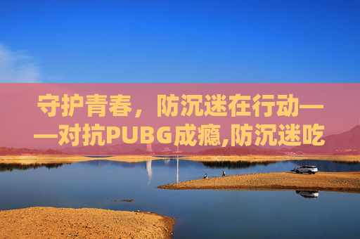 守护青春，防沉迷在行动——对抗PUBG成瘾,防沉迷吃鸡