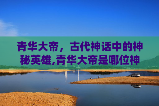 青华大帝，古代神话中的神秘英雄,青华大帝是哪位神仙
