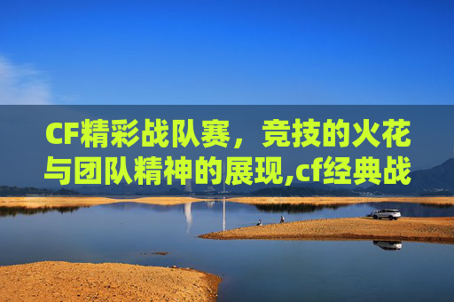 CF精彩战队赛，竞技的火花与团队精神的展现,cf经典战队
