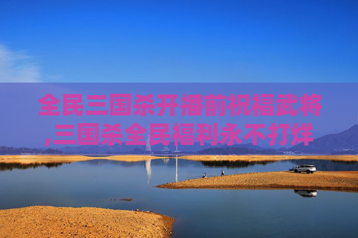 全民三国杀开播前祝福武将,三国杀全民福利永不打烊