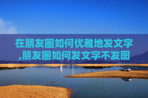 在朋友圈如何优雅地发文字,朋友圈如何发文字不发图