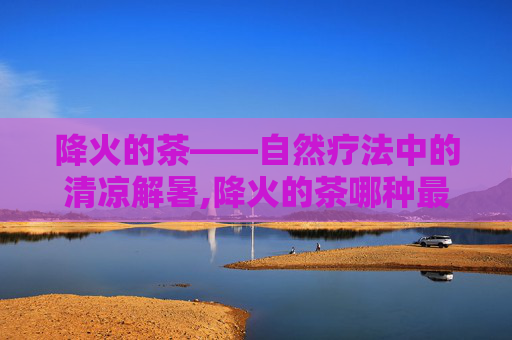 降火的茶——自然疗法中的清凉解暑,降火的茶哪种最好